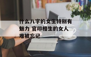 什么八字的女生特别有魅力 官印相生的女人难被忘记