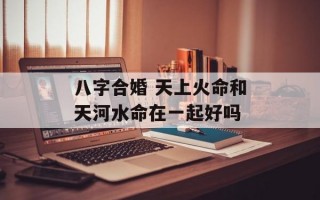 八字合婚 天上火命和天河水命在一起好吗