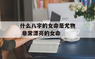 什么八字的女命是尤物 非常漂亮的女命