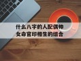 什么八字的人配偶帅 女命官印相生的组合