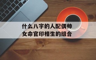 什么八字的人配偶帅 女命官印相生的组合