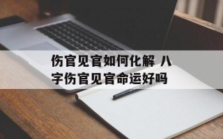 伤官见官如何化解 八字伤官见官命运好吗