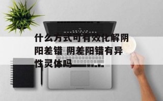 什么方式可有效化解阴阳差错 阴差阳错有异性灵体吗