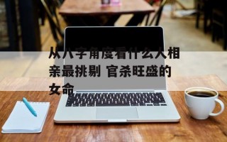 从八字角度看什么人相亲最挑剔 官杀旺盛的女命