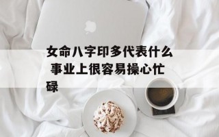 女命八字印多代表什么 事业上很容易操心忙碌