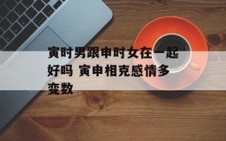 寅时男跟申时女在一起好吗 寅申相克感情多变数