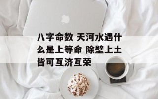 八字命数 天河水遇什么是上等命 除壁上土皆可互济互荣