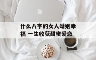 什么八字的女人婚姻幸福 一生收获甜蜜爱恋