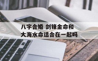 八字合婚 剑锋金命和大海水命适合在一起吗