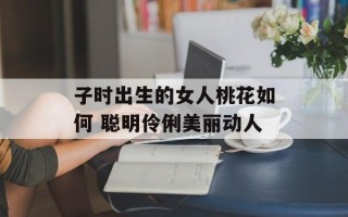 子时出生的女人桃花如何 聪明伶俐美丽动人