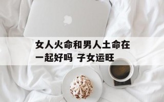 女人火命和男人土命在一起好吗 子女运旺