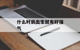 什么时辰出生就有好福气