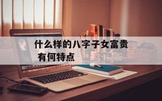 什么样的八字子女富贵 有何特点