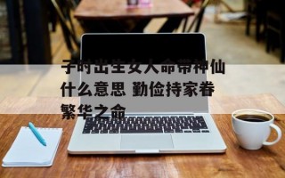 子时出生女人命带神仙什么意思 勤俭持家眷繁华之命