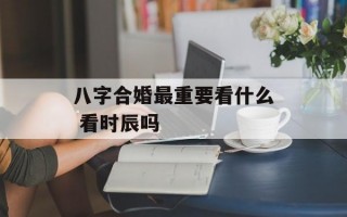 八字合婚最重要看什么 看时辰吗