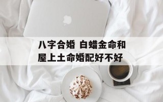 八字合婚 白蜡金命和屋上土命婚配好不好