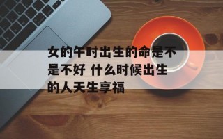 女的午时出生的命是不是不好 什么时候出生的人天生享福