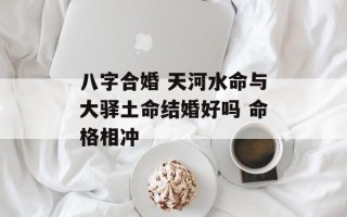 八字合婚 天河水命与大驿土命结婚好吗 命格相冲