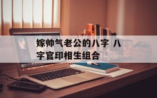 嫁帅气老公的八字 八字官印相生组合