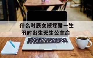 什么时辰女被疼爱一生 丑时出生天生公主命