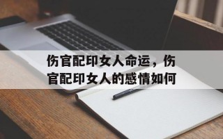 伤官配印女人命运，伤官配印女人的感情如何