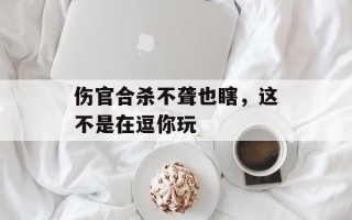 伤官合杀不聋也瞎，这不是在逗你玩