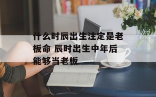 什么时辰出生注定是老板命 辰时出生中年后能够当老板