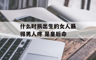 什么时辰出生的女人最得男人疼 是皇后命