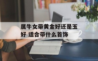 属牛女带黄金好还是玉好 适合带什么首饰