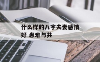 什么样的八字夫妻感情好 患难与共