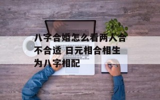 八字合婚怎么看两人合不合适 日元相合相生为八字相配