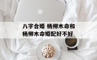 八字合婚 杨柳木命和杨柳木命婚配好不好