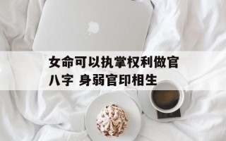 女命可以执掌权利做官八字 身弱官印相生