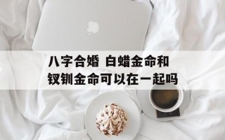 八字合婚 白蜡金命和钗钏金命可以在一起吗