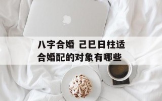 八字合婚 己巳日柱适合婚配的对象有哪些