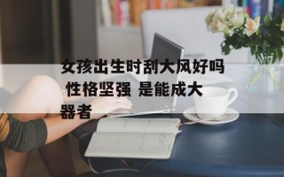 女孩出生时刮大风好吗 性格坚强 是能成大器者