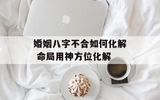 婚姻八字不合如何化解 命局用神方位化解