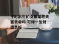 子时出生的女孩是旺夫富贵命吗 可得一生财运良好