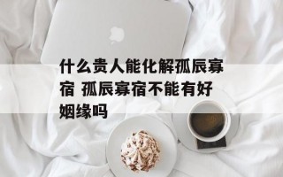 什么贵人能化解孤辰寡宿 孤辰寡宿不能有好姻缘吗