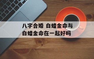 八字合婚 白蜡金命与白蜡金命在一起好吗