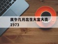 属牛几月出生大富大贵1973