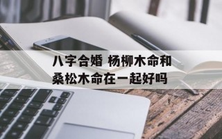 八字合婚 杨柳木命和桑松木命在一起好吗