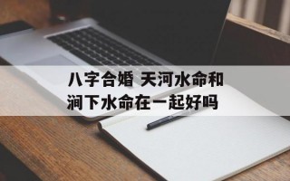 八字合婚 天河水命和涧下水命在一起好吗