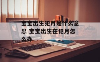 宝宝出生犯月是什么意思 宝宝出生在犯月怎么办