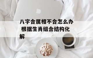 八字合属相不合怎么办 根据生肖组合结构化解