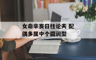 女命辛亥日柱论夫 配偶多属中个圆润型