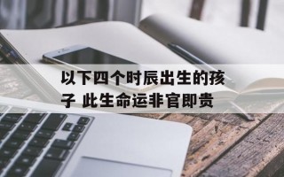 以下四个时辰出生的孩子 此生命运非官即贵