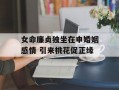 女命廉贞独坐在申婚姻感情 引来桃花促正缘