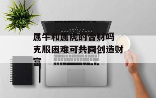 属牛和属虎的合财吗 克服困难可共同创造财富