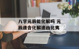 八字元辰能化解吗 元辰逢合化解逢凶化夷